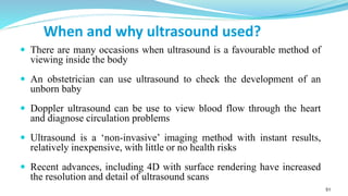 51
When and why ultrasound used?
 There are many occasions when ultrasound is a favourable method of
viewing inside the body
 An obstetrician can use ultrasound to check the development of an
unborn baby
 Doppler ultrasound can be use to view blood flow through the heart
and diagnose circulation problems
 Ultrasound is a ‘non-invasive’ imaging method with instant results,
relatively inexpensive, with little or no health risks
 Recent advances, including 4D with surface rendering have increased
the resolution and detail of ultrasound scans
 