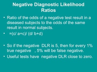 Negative Diagnostic Likelihood
Ratios
• Ratio of the odds of a negative test result in a
diseased subjects to the odds of the same
result in normal subjects.
• =(c/ a+c)/ (d/ b+d)
• So if the negative DLR is 5, then for every 1%
true negative , 5% will be false negative.
• Useful tests have negative DLR close to zero.
 