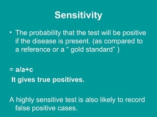 Sensitivity
• The probability that the test will be positive
if the disease is present. (as compared to
a reference or a “ gold standard” )
= a/a+c
It gives true positives.
A highly sensitive test is also likely to record
false positive cases.
 