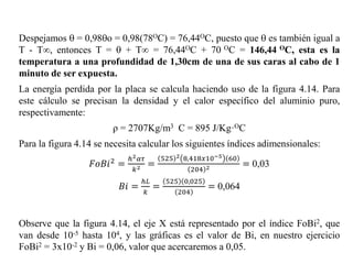 Despejamos  = 0,98o = 0,98(78OC) = 76,44OC, puesto que  es también igual a
T - T∞, entonces T =  + T∞ = 76,44OC + 70 OC = 146,44 OC, esta es la
temperatura a una profundidad de 1,30cm de una de sus caras al cabo de 1
minuto de ser expuesta.
La energía perdida por la placa se calcula haciendo uso de la figura 4.14. Para
este cálculo se precisan la densidad y el calor específico del aluminio puro,
respectivamente:
ρ = 2707Kg/m3 C = 895 J/Kg·OC
Para la figura 4.14 se necesita calcular los siguientes índices adimensionales:
𝐹𝑜𝐵𝑖2 =
ℎ2 𝛼𝜏
𝑘2 =
525 2 8,418𝑥10−5 60
204 2 = 0,03
𝐵𝑖 =
ℎ𝐿
𝑘
=
525 0,025
204
= 0,064
Observe que la figura 4.14, el eje X está representado por el índice FoBi2, que
van desde 10-5 hasta 104, y las gráficas es el valor de Bi, en nuestro ejercicio
FoBi2 = 3x10-2 y Bi = 0,06, valor que acercaremos a 0,05.
 