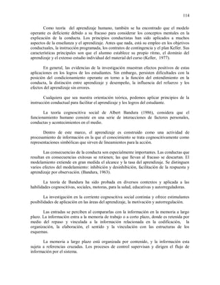 114
Como teoría del aprendizaje humano, también se ha encontrado que el modelo
operante es deficiente debido a su fracaso para considerar los conceptos mentales en la
explicación de la conducta. Los principios conductistas han sido aplicados a muchos
aspectos de la enseñanza y el aprendizaje. Antes que nada, está su empleo en los objetivos
conductuales, la instrucción programada, los contratos de contingencia y el plan Keller. Sus
características principales son que el alumno establece su propio ritmo, el dominio del
aprendizaje y el extenso estudio individual del material del curso (Keller, 1977).
En general, las evidencias de la investigación muestran efectos positivos de estas
aplicaciones en los logros de los estudiantes. Sin embargo, persisten dificultades con la
posición del condicionamiento operante en torno a la función del entendimiento en la
conducta, la distinción entre aprendizaje y desempeño, la influencia del refuerzo y los
efectos del aprendizaje sin errores.
Cualquiera que sea nuestra orientación teórica, podemos aplicar principios de la
instrucción conductual para facilitar el aprendizaje y los logros del estudiante.
La teoría cognoscitiva social de Albert Bandura (1986), considera que el
funcionamiento humano consiste en una serie de interacciones de factores personales,
conductas y acontecimientos en el medio.
Dentro de este marco, el aprendizaje es construido como una actividad de
procesamiento de información en la que el conocimiento se trata cognoscitivamente como
representaciones simbólicas que sirven de lineamientos para la acción.
Las consecuencias de la conducta son especialmente importantes. Las conductas que
resultan en consecuencias exitosas se retienen; las que llevan al fracaso se descartan. El
modelamiento extiende en gran medida el alcance y la tasa del aprendizaje. Se distinguen
varios efectos del modelamiento: inhibición y desinhibición, facilitación de la respuesta y
aprendizaje por observación. (Bandura, 1963).
La teoría de Bandura ha sido probada en diversos contextos y aplicada a las
habilidades cognoscitivas, sociales, motoras, para la salud, educativas y autorreguladoras.
La investigación en la corriente cognoscitiva social continúa y ofrece estimulantes
posibilidades de aplicación en las áreas del aprendizaje, la motivación y autorregulación.
Las entradas se perciben al compararlas con la información en la memoria a largo
plazo. La información entra a la memoria de trabajo o a corto plazo, donde es retenida por
medio del repaso y vinculada a la información relacionada en la codificación, la
organización, la elaboración, el sentido y la vinculación con las estructuras de los
esquemas.
La memoria a largo plazo está organizada por contenido, y la información esta
sujeta a referencias cruzadas. Los procesos de control supervisan y dirigen el flujo de
información por el sistema.
 