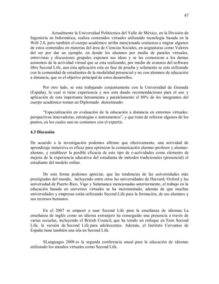 47
Actualmente la Universidad Politécnica del Valle de México, en la División de
Ingeniería en Informática, realiza contenidos virtuales utilizando tecnología basada en la
Web 2.0, pero también el cuerpo académico arriba mencionado comienza a migrar algunos
de estos contenidos en materias del área de Ciencias Sociales, en asignaturas como Valores
del ser por dar un ejemplo, en donde los alumnos por medio de paneles virtuales,
entrevistas y discusiones grupales exponen sus ideas y se las comunican a los demas
asistentes de la actividad virtual que se esta realizando, por medio de avatares del software
libre Second Life, aun esta aplicación esta en fase de prueba y solamente se esta utilizando
con la comunidad de estudiantes de la modalidad presencial y no con alumnos de educación
a distancia, que es el objetivo principal de estos desarrollos.
Por otro lado, se esta trabajando conjuntamente con la Universidad de Granada
(España), la cual si tiene experiencia y nos esta dando recomendaciones para el uso y
aplicación de esta importante herramienta y paralelamente el 80% de los integrantes del
cuerpo académico toman un Diplomado denominado:
“Especialización en evaluación de la educación a distancia en entornos virtuales:
perspectivas innovadoras, estrategias e instrumentos”, y que trata de reforzar algunos de los
puntos, en los cuales aun no contamos con el expertis.
4.3 Discusión
De acuerdo a la investigación podemos afirmar que efectivamente, una actividad de
aprendizaje inmersiva es eficaz para optimizar la comunicación alumno-profesor y alumno-
alumno, y establecer la posible eficacia de este tipo de e-actividades como elemento de
mejora de la experiencia educativa del estudiante de métodos tradicionales (presencial) el
estudiante del modelo online.
De esta forma podemos apreciar, que las tendencias de las universidades más
prestigiadas del mundo, incluyendo entre otras las universidades de Harvard, Oxford y las
universidad de Puerto Rico, Vigo y Salamanca mencionadas anteriormente, el trabajo en la
educación basada en universos virtuales se ha incrementado, además de que muchas
universidades y empresas están utilizando Second Life para la formación, de sus alumnos y
sus recursos humanos.
En el 2007 se empezó a usar Second Life para la enseñanza de idiomas. La
enseñanza de inglés como un idioma extranjero ha conseguido una presencia a través de
varias escuelas, incluyendo el British Council, que ha tenido un enfoque en Teen Second
Life, la versión de Second Life para adolescentes. Además, el Instituto Cervantes de
España tiene también una isla en Second Life.
SLanguages 2008 es la segunda conferencia anual para la educación de idiomas
utilizando los mundos virtuales como Second Life.
 