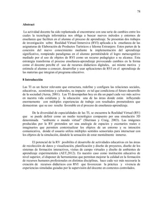 78
Abstract
La actividad docente ha sido replanteada al encontrarse con una serie de cambios entre los
cuales la tecnología informática nos obliga a buscar nuevos métodos y entornos de
enseñanza que faciliten en el alumno el proceso de aprendizaje. Se presentan dos trabajos
de investigación sobre Realidad Virtual Inmersiva (RVI) aplicada a la enseñanza de las
asignaturas de Elaboración de Productos Turísticos e Idioma Extranjero. Estos parten de la
conexión del nuevo conocimiento mediante la implementación del aprendizaje
significativo, rompiendo paradigmas en el alumno permitiéndole el logro metacognitivo
mediado por el uso de objetos de RVI como un recurso pedagógico a su alcance. Esta
estrategia transforma el proceso enseñanza-aprendizaje provocando cambios en la forma
como el docente percibe el uso de recursos didácticos digitales, así mismo motiva y
estimula al alumno a conocer, desarrollar y usar aplicaciones de RVI en el aprendizaje de
las materias que integran al programa educativo.
8 Introducción
Las TI es un factor relevante que estructura, redefine y configura las relaciones sociales,
educativas, económicas y culturales, su impacto es tal que condiciona el futuro desarrollo
de la sociedad (Aerea, 2001). Las TI desempeñan hoy en día un papel cada vez más activo
en nuestra vida cotidiana y la educación una de las áreas donde están influyendo
enormemente con múltiples experiencias de trabajo con resultados prometedores que
demuestran que su uso resulta favorable en el proceso de enseñanza-aprendizaje.
De la diversidad de especialidades de las TI, se encuentra la Realidad Virtual (RV)
que se puede definir como un medio tecnológico compuesto por una simulación 3D
denominada “ambiente o mundo virtual” (Sherman y Craig, 2003). Las imágenes
producidas por la RV pretenden ser una analogía de espacios y escenarios reales o
imaginarios que permiten contextualizar los objetos de un entorno y su intención
comunicativa, donde el usuario utiliza múltiples sentidos sensoriales para interactuar con
los objetos de la simulación, dándole la sensación de estar mentalmente inmerso.
El potencial de la RV posibilita el desarrollo de actividades educativas en las áreas
de recolección de datos y visualización, planificación y diseño de proyectos, diseño de los
sistemas de formación interactivos, visitas de campo virtuales y diseño de ambientes de
aprendizaje experimentales (AET,2012). En nuestro caso como institución educativa de
nivel superior, el disponer de herramientas que permitan mejorar la calidad en la formación
de recursos humanos profesionales en distintas disciplinas, hace cada vez más necesaria la
creación de recursos didácticos con RVI que favorezcan la práctica y vivencia de
experiencias simuladas guiadas por la supervisión del docente en contextos controlados.
 