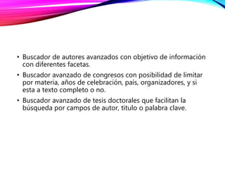 • Buscador de autores avanzados con objetivo de información
con diferentes facetas.
• Buscador avanzado de congresos con posibilidad de limitar
por materia, años de celebración, país, organizadores, y si
esta a texto completo o no.
• Buscador avanzado de tesis doctorales que facilitan la
búsqueda por campos de autor, titulo o palabra clave.
 