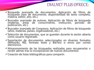 DIALNET PLUS OFRECE:
Búsqueda avanzada de documentos. Aplicación de filtros de
búsqueda (tipo de documento, disponibilidad de texto completo,
materia, editor, año, etc.)
Buscador avanzado de autores. Aplicación de filtros de búsqueda
(materias, áreas de conocimiento, institución, periodo de
publicación, etc.)
Buscador avanzado de Congresos. Aplicación de filtros de búsqueda
(años, materias, países, organizadores, etc.)
Selección de documentos, que se guardan durante la sesión abierta
como usuario registrado.
Exportación de documentos seleccionados en diversos formatos
(Refworks, RIS, formato texto y BibTex) o envío por correo
electrónico.
Almacenamiento de las búsquedas realizadas para recuperarlas o
recibir alertas tras la incorporación de nuevos documentos.
Creación de listas bibliográficas para compartir.
 