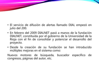 • El servicio de difusión de alertas llamado DIAL empezó en
julio del 200.
• En febrero del 2009 DIALNET pasó a manos de la fundación
DIALNET, constituida por el gobierno de la Universidad de la
Rioja con el fin de consolidar y potenciar el desarrollo del
proyecto.
• Desde la creación de su fundación se han introducido
múltiples mejoras en el sistema como:
Nuevos motores de búsqueda, buscador específico de
congresos, páginas del autor, etc.
 
