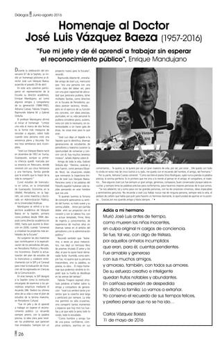 • 26
Diálogos • Junio-agosto 2016
Homenaje al Doctor
José Luis Vázquez Baeza (1957-2016)
“Fue mi jefe y de él aprendí a trabajar sin esperar
el reconocimiento público”, Enrique Mandujano
Durante la celebración del ani-
versario 67 de la Septién, se rin-
dió un homenaje póstumo al di-
rector José Luis Vázquez Baeza,
acaecido el pasado 29 de abril.
En este acto solemne partici-
paron en representación de la
Escuela su director académico,
Enrique Mandujano, así como
algunos amigos y compañeros
de su generación (1988-1992),
Adriana Cuevas, Fabiola Tinajero,
Raymundo Adame M. y Gabriel
Orduña.
El profesor Mandujano afirmó
al iniciar el homenaje: “Limitar
una vida al marco de dos fechas
es la forma más mezquina de
recordar a alguien, sobre todo
cuando esta persona vivió una
existencia plena y fecunda. Por
eso esta semblanza será incom-
pleta.
“José Luis Vázquez Baeza nació
en diciembre de 1957 en Yuriria,
Guanajuato, aunque su prime-
ra infancia quedó marcada por
su estancia en Pátzcuaro, donde
convivió con sus cinco hermanos
y una hermana, familia grande
que le enseñó que lo mejor de la
vida es compartir.”
Cursó estudios de licenciatu-
ra en Letras, en la Universidad
de Guanajuato; Economía, en la
UNAM; Periodismo, en la Sep-
tién, así como maestría y docto-
rado en Administración Pública,
en la Universidad Anáhuac.
Mandujano se refirió a la tra-
yectoria académica de Vázquez
Baeza en la Septién, primero
como profesor desde 1994; des-
pués como director académico en
2002, hasta que asumió la direc-
ción en 2006, cuando “comenzó
a cristalizar los proyectos más an-
helados de la Escuela”.
Así surgieron las dos maestrías
que contribuyeron a la especiali-
zación de los periodistas del país,
en Periodismo Político y Periodis-
mo Económico. Diseñó la actua-
lización del plan de estudios de
la licenciatura y colaboró estre-
chamente con la SEP y el Ceneval
para crear la evaluación de titula-
ción de los egresados en Ciencias
de la Comunicación.
En este tiempo, la SEP designó
a la Septién como la institución
encargada de examinar a los pe-
riodistas empíricos mediante el
Acuerdo 286. Dedicó los últimos
años de su vida a crear el plan de
estudios de la tercera maestría,
en Periodismo Cultural.
“Fue mi jefe y de él aprendí
a trabajar sin esperar el recono-
cimiento público. Lo recuerdo
siempre sereno, con la palabra
precisa, la idea clara para resol-
ver los problemas que parecían
más enredados. Siempre con un
proyecto nuevo para la Escuela”,
recordó.
Raymundo Adame M., entraña-
ble amigo de José Luis, mencionó
que “era una persona con una
visión clara del deber ser, pero
con una gran capacitad de ubicui-
dad que pareciera pudiera, tener
múltiples facetas, como directivo
en la Escuela de Periodismo, pu-
diera parecer lacónico, tímido…
pero en el ejercicio de su función
era concreto, con ideas precisas,
puntuales; en su vida personal lo
pudiera considerar parco, austero,
vivía con sólo lo necesario, sin os-
tentosidades o sin hacer gala de
éstas, las cosas eran para lo que
eran.
“José Luis deja un legado a la
Septién que lo identifica, diversas
generaciones de estudiantes de
periodismo y maestros tuvieron la
oportunidad de conversar y con-
vivir con él; hoy muchos tenemos
tristeza”, señaló Adame sobre él.
Amigo de toda la vida, Gabriel
Orduña dijo: “Destino, carácter y
azar fueron, como pensara Eduar-
do Nicol, las situaciones vitales
que normaron la trayectoria lim-
pia de José Luis Vázquez Baeza.
Pareciera como si las palabras del
filósofo español hubieran sido te-
jidas pensando en este hombre
que nos une.
“A quienes tuvimos la fortuna
de conocerle apreciamos su senti-
do del humor, su trato suave y su
sonrisa afable… Amor por partida
doble: amó sus proyectos con el
corazón y con la cabeza fría, con
su actuar templado, firme, lleno
de ingenio y conocimientos, de
experiencia de muchos años en
diversas tareas en el ámbito del
periodismo y en la administración
pública.”
Recordó también que “bohe-
mio, a veces un poco melancó-
lico, nos dejó un hermoso libro
de poemas titulado El amor y los
días, al que no quiso hacer dema-
siada ‘bulla’. Humilde, como siem-
pre fue, no quería que su persona
trascendiera, sino su palabra, su
poesía, su obra… El mejor home-
naje que podemos rendirle es im-
pedir que su huella se desdibuje
en las arenas del tiempo”.
Fabiola Tinajero expresó emo-
tivas palabras al hablar sobre su
amigo y compañero de genera-
ción: “José Luis sembró tanto y en
tantos que la cosecha será larga
y perdurará por siempre. La vida
nos permitió no sólo cruzarnos,
sino compartir tantos momentos
y espacios que hoy miro tus hue-
llas y sé que valió la pena todo lo
vivido, todo lo estudiado.
“Como hombre y amigo fue
de una pieza: confidente, cóm-
plice solidario, asertivo en sus
comentarios… Te quiero, sí, te quiero por ser un gran maestro de vida, por ser, por estar… Me quedo con todo
lo vivido en estos más de cinco lustros a tu lado, me quedo con el recuerdo del hombre, el amigo, del hermano.”
Por su parte, Adriana Cuevas comentó: “Como escribió el poeta Silvio Rodríguez, ojalá nunca pierdas la palabra
precisa, la sonrisa perfecta. Es lo primero que me vino a la mente al pensar en el amigo, el compañero, el maes-
tro… Para algunos José Luis fue siempre un gran amigo, generoso, compasivo, buen conversador porque sabía es-
cuchar, y siempre tenía las palabras precisas para confortarnos, para hacernos mejores personas de lo que somos.
“Se nos adelantó, tal y como pasa con las grandes personas, con las de corazones inmensos, ideas impecables
y sentimientos genuinos. No recuerdo a José Luis hablar nunca mal de ninguna persona, siempre veía la veta, el
pedazo de carbón que había que pulir para hacerlo un hermoso diamante, la oportunidad de aportar en lo positi-
vo… Gracias por eso querido amigo y hasta siempre…” •
Adiós a mi hermano
Murió José Luis antes de tiempo,
como mueren los niños inocentes,
sin culpa original ni cargos de conciencia.
Se fue, tal vez, con algo de tristeza,
por aquellos anhelos incumplidos
que eran, para él, cuentas pendientes.
Fue amable y generoso
con sus muchos amigos,
y amoroso, también, con todos sus amores.
De su esfuerzo creativo e inteligente
quedan frutos notables y abundantes.
En cariñosa expresión de despedida
ha dicho la familia: Lo vamos a extrañar.
Yo conservo el recuerdo de sus tiempos felices,
y prefiero pensar que no se ha ido…
Carlos Vázquez Baeza
11 de mayo de 2016
 