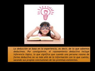 La deducción se basa en la experiencia, es decir, de lo que sabemos
deducimos. Por consiguiente, el razonamiento deductivo incluye
inferencia lógica, lo que significa que cuando una persona razona de
forma deductiva no va más allá de la información con la que cuenta,
sacando sus propias conclusiones de las premisas existentes.
 
