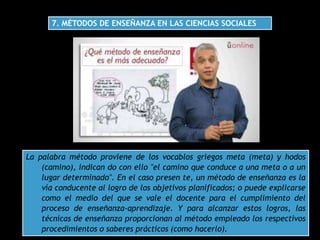 7. MÉTODOS DE ENSEÑANZA EN LAS CIENCIAS SOCIALES
La palabra método proviene de los vocablos griegos meta (meta) y hodos
(camino), indican do con ello "el camino que conduce a una meta o a un
lugar determinado". En el caso presen te, un método de enseñanza es la
vía conducente al logro de los objetivos planificados; o puede explicarse
como el medio del que se vale el docente para el cumplimiento del
proceso de enseñanza-aprendizaje. Y para alcanzar estos logros, las
técnicas de enseñanza proporcionan al método empleado los respectivos
procedimientos o saberes prácticos (como hacerlo).
 