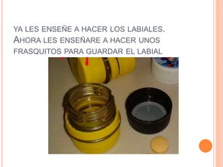YA LES ENSEÑE A HACER LOS LABIALES.
AHORA LES ENSEÑARE A HACER UNOS
FRASQUITOS PARA GUARDAR EL LABIAL
 