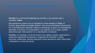¿Qué es y qué facilita Youtube?
 YouTube es un portal del Internet que permite a sus usuarios subir y
visualizar videos.
 Esta plataforma cuenta con un reproductor online basado en Flash, el
formato desarrollado por Adobe Systems. Una de sus principales innovaciones
fue la facilidad para visualizar videos en streaming, es decir, sin necesidad de
descargar el archivo a la computadora. Los usuarios, por lo tanto, pueden
seleccionar qué video quieren ver y reproducirlo al instante.
 YouTube, sin embargo, creció de manera muy rápida y pronto comenzaron a
publicarse fragmentos de películas, programas de televisión y videos
musicales (videoclips). Muchas empresas incluso decidieron subir comerciales
y difundirlos a través del portal.
 