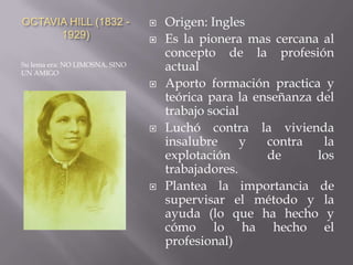 OCTAVIA HILL (1832 1929)




Su lema era: NO LIMOSNA, SINO
UN AMIGO







Origen: Ingles
Es la pionera mas cercana al
concepto de la profesión
actual
Aporto formación practica y
teórica para la enseñanza del
trabajo social
Luchó contra la vivienda
insalubre
y
contra
la
explotación
de
los
trabajadores.
Plantea la importancia de
supervisar el método y la
ayuda (lo que ha hecho y
cómo lo ha hecho el
profesional)

 