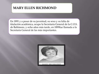 MARY ELLEN RICHMOND

En 1891 y a pesar de su juventud, su sexo y su falta de
titulación académica, ocupo la Secretaria General de la C.O.S.
de Baltimore, y ocho años más tarde, en 1899fue llamada a la
Secretaria General de las más importantes.

 
