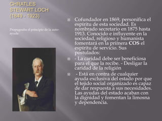 CHRATLES
STEWART LOCH
(1849 - 1923)



Propugnaba el principio de la autoayuda





Cofundador en 1869, personifica el
espíritu de esta sociedad. Es
nombrado secretario en 1875 hasta
1913. Conocido e influyente en la
sociedad, religioso y humanista
fomentará en la primera COS el
espíritu de servicio. Sus
postulados:
- La caridad debe ser beneficiosa
para el que la recibe. - Desligar la
caridad de la religión
- Está en contra de cualquier
ayuda exclusiva del estado por que
el tejido social organizado es capaz
de dar respuesta a sus necesidades.
Las ayudas del estado acaban con
la dignidad y fomentan la limosna
y dependencia.

 