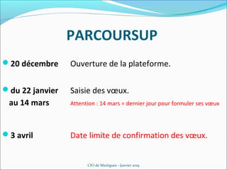 PARCOURSUP
CIO de Martigues - Janvier 2019
20 décembre Ouverture de la plateforme.
du 22 janvier Saisie des vœux.
au 14 mars Attention : 14 mars = dernier jour pour formuler ses vœux
3 avril Date limite de confirmation des vœux.
 