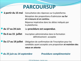 PARCOURSUP
du 25 juin au 14 septembre Procédure complémentaire
CIO de Martigues - Janvier 2019
 à partir du 15 mai Consultation des réponses sur la plateforme.
Réception des propositions d’admission au fur
et à mesure et en continu.
Réponse impérative dans les délais indiqués par
la plateforme.
du 17 au 24 Juin La procédure est suspendue.
Du 17 au 19 juillet Obligation de confirmation de l’inscription pour les
candidats ayant acceptés une proposition et maintien des
vœux en attente
Du 6 au 15 juillet Inscription administrative dans la formation
définitivement acceptée
 