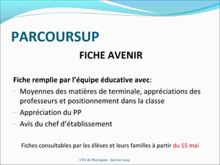 PARCOURSUP
FICHE AVENIR
Fiche remplie par l’équipe éducative avec:
- Moyennes des matières de terminale, appréciations des
professeurs et positionnement dans la classe
- Appréciation du PP
- Avis du chef d’établissement
Fiches consultables par les élèves et leurs familles à partir du 15 mai
CIO de Martigues - Janvier 2019
 