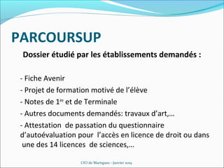 PARCOURSUP
Dossier étudié par les établissements demandés :
- Fiche Avenir
- Projet de formation motivé de l’élève
- Notes de 1ère
et de Terminale
- Autres documents demandés: travaux d’art,…
- Attestation de passation du questionnaire
d’autoévaluation pour l’accès en licence de droit ou dans
une des 14 licences de sciences,…
CIO de Martigues - Janvier 2019
 