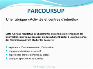 PARCOURSUP
CIO de Martigues - Janvier 2019
Cette rubrique facultative peut permettre au candidat de renseigner des
informations autres que scolaires qu’ils souhaitent porter à la connaissance
des formations qui vont étudier les dossiers :
 expérience d’encadrement ou d’animation
 engagement civique, associatif
 expériences professionnelles ou stages
 pratiques sportives et culturelles
Une rubrique «Activités et centres d’intérêts»
 