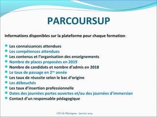 PARCOURSUP
Informations disponibles sur la plateforme pour chaque formation:
Les connaissances attendues
Les compétences attendues
Les contenus et l’organisation des enseignements
Nombre de places proposées en 2019
Nombre de candidats et nombre d’admis en 2018
Le taux de passage en 2ème
année
Les taux de réussite selon le bac d’origine
Les débouchés
Les taux d’insertion professionnelle
Dates des journées portes ouvertes et/ou des journées d’immersion
Contact d’un responsable pédagogique
CIO de Martigues - Janvier 2019
 