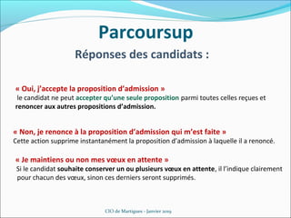 Parcoursup
CIO de Martigues - Janvier 2019
Réponses des candidats :
« Oui, j’accepte la proposition d’admission »
le candidat ne peut accepter qu’une seule proposition parmi toutes celles reçues et
renoncer aux autres propositions d’admission.
« Non, je renonce à la proposition d’admission qui m’est faite »
Cette action supprime instantanément la proposition d’admission à laquelle il a renoncé.
« Je maintiens ou non mes vœux en attente »
Si le candidat souhaite conserver un ou plusieurs vœux en attente, il l’indique clairement
pour chacun des vœux, sinon ces derniers seront supprimés.
 