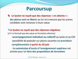  Le lycéen ne reçoit que des réponses « en attente » :
des places vont se libérer au fur et à mesure que les autres
candidats vont renoncer à leurs vœux
CIO de Martigues - Janvier 2019
Parcoursup
Le lycéen ne reçoit que des réponses négatives
(s’il n’a formulé que des vœux en formation sélective)
-accompagnement individuel ou collectif au lycée et au CIO
-possibilité de postuler sur places vacantes en procédure
complémentaire à partir du 25 juin
- la commission d’accès à l’enseignement supérieur est
activée pour lui faire des propositions de formation
 
