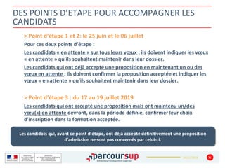 16/12/2018
DES POINTS D’ETAPE POUR ACCOMPAGNER LES
CANDIDATS
> Point d’étape 1 et 2: le 25 juin et le 06 juillet
Pour ces deux points d’étape :
Les candidats « en attente » sur tous leurs vœux : ils doivent indiquer les vœux
« en attente » qu’ils souhaitent maintenir dans leur dossier.
Les candidats qui ont déjà accepté une proposition en maintenant un ou des
vœux en attente : ils doivent confirmer la proposition acceptée et indiquer les
vœux « en attente » qu’ils souhaitent maintenir dans leur dossier.
> Point d’étape 3 : du 17 au 19 juillet 2019
Les candidats qui ont accepté une proposition mais ont maintenu un/des
vœu(x) en attente devront, dans la période définie, confirmer leur choix
d’inscription dans la formation acceptée.
31
Les candidats qui, avant ce point d’étape, ont déjà accepté définitivement une proposition
d’admission ne sont pas concernés par celui-ci.
Les candidats qui, avant ce point d’étape, ont déjà accepté définitivement une proposition
d’admission ne sont pas concernés par celui-ci.
 