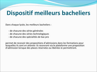 Dispositif meilleurs bacheliers
Dans chaque lycée, les meilleurs bacheliers :
- de chacune des séries générales
- de chacune des séries technologiques
- de chacune des spécialités de bac pro
permet de recevoir des propositions d’admissions dans les formations pour
lesquelles ils sont en attente: ils recevront via le plateforme une proposition
d’admission lorsque des places réservées ou libérées le permettront.
 