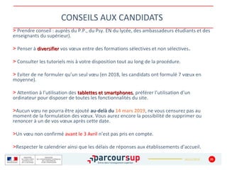 16/12/2018
CONSEILS AUX CANDIDATS
35
> Prendre conseil : auprès du P.P., du Psy. EN du lycée, des ambassadeurs étudiants et des
enseignants du supérieur).
> Penser à diversifierdiversifier vos vœux entre des formations sélectives et non sélectives.
> Consulter les tutoriels mis à votre disposition tout au long de la procédure.
> Eviter de ne formuler qu’un seul vœu (en 2018, les candidats ont formulé 7 vœux en
moyenne).
> Attention à l’utilisation des tablettes et smartphonestablettes et smartphones, préférer l’utilisation d’un
ordinateur pour disposer de toutes les fonctionnalités du site.
>Aucun vœu ne pourra être ajouté au-delà du 14 mars 2019, ne vous censurez pas au
moment de la formulation des vœux. Vous aurez encore la possibilité de supprimer ou
renoncer à un de vos vœux après cette date.
>Un vœu non confirmé avant le 3 Avril n’est pas pris en compte.
>Respecter le calendrier ainsi que les délais de réponses aux établissements d’accueil.
 