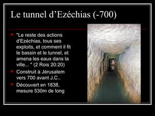 Le tunnel d’Ezéchias (-700)
 "Le reste des actions
d'Ezéchias, tous ses
exploits, et comment il fit
le bassin et le tunnel, et
amena les eaux dans la
ville... " (2 Rois 20:20)
 Construit à Jérusalem
vers 700 avant J.C..
 Découvert en 1838,
mesure 530m de long
 
