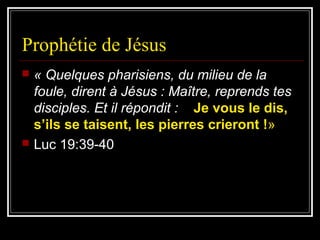 Prophétie de Jésus
 « Quelques pharisiens, du milieu de la
foule, dirent à Jésus : Maître, reprends tes
disciples. Et il répondit : Je vous le dis,
s’ils se taisent, les pierres crieront !»
 Luc 19:39-40
 