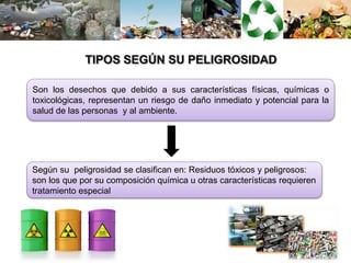 Son los desechos que debido a sus características físicas, químicas o
toxicológicas, representan un riesgo de daño inmediato y potencial para la
salud de las personas y al ambiente.
Según su peligrosidad se clasifican en: Residuos tóxicos y peligrosos:
son los que por su composición química u otras características requieren
tratamiento especial
 