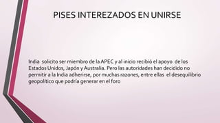 PISES INTEREZADOS EN UNIRSE
India solicito ser miembro de la APEC y al inicio recibió el apoyo de los
Estados Unidos, Japón y Australia. Pero las autoridades han decidido no
permitir a la India adherirse, por muchas razones, entre ellas el desequilibrio
geopolítico que podría generar en el foro
 
