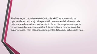 Finalmente, el crecimiento económico de APEC ha aumentado las
oportunidades de trabajo y ha permitido avances en la lucha contra la
pobreza, mediante el aprovechamiento de las divisas generadas por la
reducción de barreras comerciales. Esto incentiva la promoción de las
exportaciones en las economías emergentes, tal como es el caso del Perú.
 