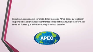 Si realizamos un análisis concreto de los logros de APEC desde su fundación
los principales aciertos los encontramos en las distintas reuniones informales
entre los líderes que a continuación pasamos a describir.
 