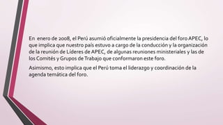 En enero de 2008, el Perú asumió oficialmente la presidencia del foroAPEC, lo
que implica que nuestro país estuvo a cargo de la conducción y la organización
de la reunión de Líderes de APEC, de algunas reuniones ministeriales y las de
los Comités y Grupos deTrabajo que conformaron este foro.
Asimismo, esto implica que el Perú toma el liderazgo y coordinación de la
agenda temática del foro.
 