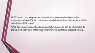 APEC) nace como respuesta a la creciente interdependencia entre las
economías del Asia-Pacífico y a la necesidad de consolidar el dinamismo de las
economías de la región.
APEC fue establecido en Canberra, capital de Australia, el 7 de noviembre de
1989,por iniciativa del entonces primer ministro australiano Robert Hawke.
 