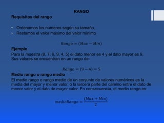 RANGO
Requisitos del rango
• Ordenamos los números según su tamaño.
• Restamos el valor máximo del valor mínimo
𝑅𝑎𝑛𝑔𝑜 = 𝑀𝑎𝑥 − 𝑀𝑖𝑛
Ejemplo
Para la muestra (8, 7, 6, 9, 4, 5) el dato menor es 4 y el dato mayor es 9.
Sus valores se encuentran en un rango de:
𝑅𝑎𝑛𝑔𝑜 = 9 − 4 = 5
Medio rango o rango medio
El medio rango o rango medio de un conjunto de valores numéricos es la
media del mayor y menor valor, o la tercera parte del camino entre el dato de
menor valor y el dato de mayor valor. En consecuencia, el medio rango es:
𝑚𝑒𝑑𝑖𝑜𝑅𝑎𝑛𝑔𝑜 =
(𝑀𝑎𝑥 + 𝑀𝑖𝑛)
2
 