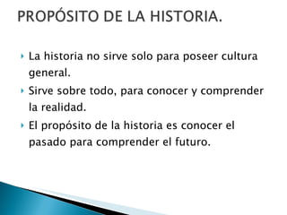 La historia no sirve solo para poseer cultura general. Sirve sobre todo, para conocer y comprender la realidad. El propósito de la historia es conocer el pasado para comprender el futuro. 