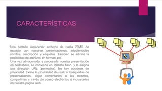 CARACTERÍSTICAS
Nos permite almacenar archivos de hasta 20MB de
espacio con nuestras presentaciones, añadiendoles
nombre, descripción y etiquetas. También se admite la
posibilidad de archivos en formato pdf.
Una vez almacenada y procesada nuestra presentación
en Slideshare, se convierte en formato flash, y le asigna
una dirección URL (permalink). No hay opciones de
privacidad. Existe la posibilidad de realizar búsquedas de
presentaciones, dejar comentarios a las mismas,
compartirlas a través de correo electrónico o incrustarlas
en nuestra página web
 