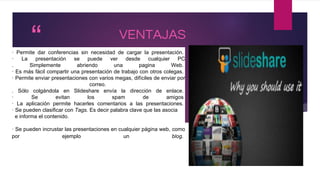 “
”
VENTAJAS
· Permite dar conferencias sin necesidad de cargar la presentación.
· La presentación se puede ver desde cualquier PC
. Simplemente abriendo una pagina Web.
· Es más fácil compartir una presentación de trabajo con otros colegas.
· Permite enviar presentaciones con varios megas, difíciles de enviar por
correo.
. Sólo colgándola en Slideshare envía la dirección de enlace.
· Se evitan los spam de amigos
· La aplicación permite hacerles comentarios a las presentaciones.
· Se pueden clasificar con Tags. Es decir palabra clave que las asocia
e informa el contenido.
· Se pueden incrustar las presentaciones en cualquier página web, como
por ejemplo un blog.
 