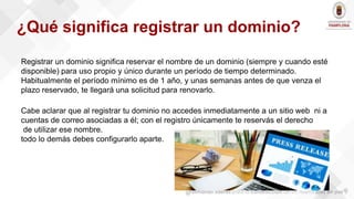 Registrar un dominio significa reservar el nombre de un dominio (siempre y cuando esté
disponible) para uso propio y único durante un período de tiempo determinado.
Habitualmente el período mínimo es de 1 año, y unas semanas antes de que venza el
plazo reservado, te llegará una solicitud para renovarlo.
Cabe aclarar que al registrar tu dominio no accedes inmediatamente a un sitio web ni a
cuentas de correo asociadas a él; con el registro únicamente te reservás el derecho
de utilizar ese nombre.
todo lo demás debes configurarlo aparte.
¿Qué significa registrar un dominio?
 