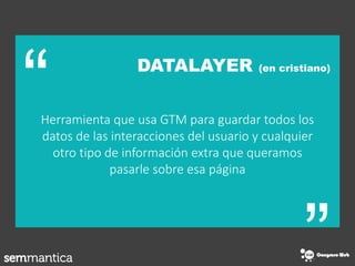 “
“
DATALAYER (en cristiano)
Herramienta que usa GTM para guardar todos los
datos de las interacciones del usuario y cualquier
otro tipo de información extra que queramos
pasarle sobre esa página
 