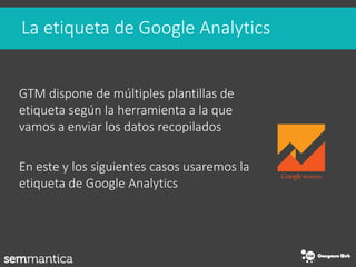 La etiqueta de Google Analytics
GTM dispone de múltiples plantillas de
etiqueta según la herramienta a la que
vamos a enviar los datos recopilados
En este y los siguientes casos usaremos la
etiqueta de Google Analytics
 