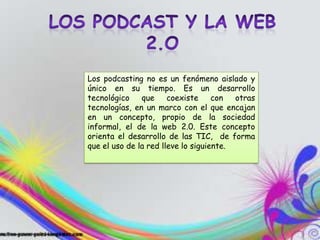 Los podcasting no es un fenómeno aislado y
único en su tiempo. Es un desarrollo
tecnológico    que     coexiste     con  otras
tecnologías, en un marco con el que encajan
en un concepto, propio de la sociedad
informal, el de la web 2.0. Este concepto
orienta el desarrollo de las TIC, de forma
que el uso de la red lleve lo siguiente.
 