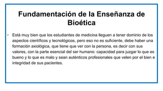 Fundamentación de la Enseñanza de
Bioética
• Está muy bien que los estudiantes de medicina lleguen a tener dominio de los
aspectos científicos y tecnológicos, pero eso no es suficiente, debe haber una
formación axiológica, que tiene que ver con la persona, es decir con sus
valores, con la parte esencial del ser humano: capacidad para juzgar lo que es
bueno y lo que es malo y sean auténticos profesionales que velen por el bien e
integridad de sus pacientes.
 
