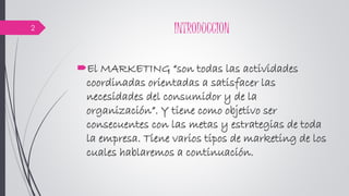 INTRODUCCION
El MARKETING “son todas las actividades
coordinadas orientadas a satisfacer las
necesidades del consumidor y de la
organización”. Y tiene como objetivo ser
consecuentes con las metas y estrategias de toda
la empresa. Tiene varios tipos de marketing de los
cuales hablaremos a continuación.
2
 