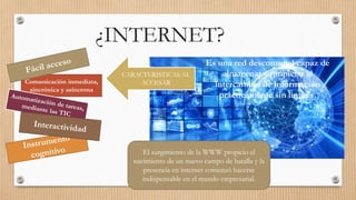 ¿INTERNET?
Es una red descomunal capaz de
almacenar y propiciar el
intercambio de información
prácticamente sin limites.
Comunicación inmediata,
sincrónica y asíncrona
CARACTERISTICAS AL
ACCESAR
El surgimiento de la WWW propicio el
nacimiento de un nuevo campo de batalla y la
presencia en internet comenzó hacerse
indispensable en el mundo empresarial.
 