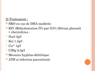 2) Traitement :
 SRO en cas de DHA modérée
 RIV (Réhydratation IV) par G5% (Sérum glucosé)
+ électrolytes :
 Nacl 2g/l
 Kcl 1.5g/l
 Ca2+
1g/l
 ClHg 0,5g/l
 Mesures hygiéno-diététique
 ATB si infection parentérale
 