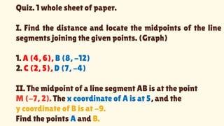 Quiz. 1 whole sheet of paper.
I. Find the distance and locate the midpoints of the line
segments joining the given points. (Graph)
1. A (4, 6), B (8, -12)
2. C (2, 5), D (7, -4)
II. The midpoint of a line segment AB is at the point
M (-7, 2). The x coordinate of A is at 5, and the
y coordinate of B is at -9.
Find the points A and B.
 